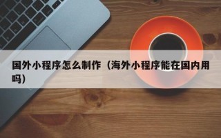 林州国外小程序怎么制作（海外小程序能在国内用吗）